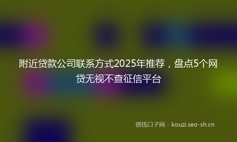 附近贷款公司联系方式2025年推荐，盘点5个网贷无视不查征信平台