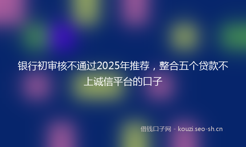银行初审核不通过2025年推荐,整合五个贷款不上诚信平台的口子