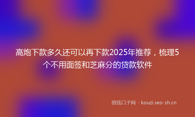 高炮下款多久还可以再下款2025年推荐，梳理5个不用面签和芝麻分的贷款软件