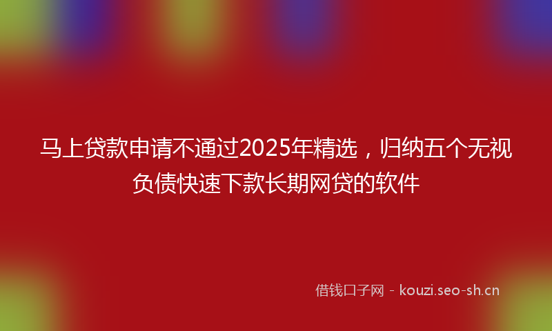 马上贷款申请不通过2025年精选，归纳五个无视负债快速下款长期网贷的软件