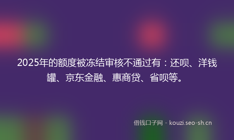 2025年的额度被冻结审核不通过有：还呗、洋钱罐、京东金融、惠商贷、省呗等。