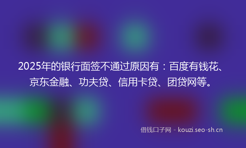 2025年的银行面签不通过原因有：百度有钱花、京东金融、功夫贷、信用卡贷、团贷网等。
