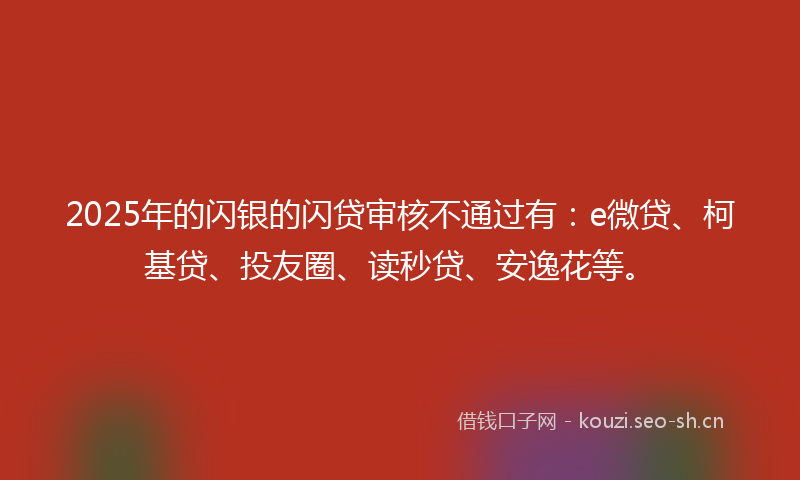 2025年的闪银的闪贷审核不通过有：e微贷、柯基贷、投友圈、读秒贷、安逸花等。