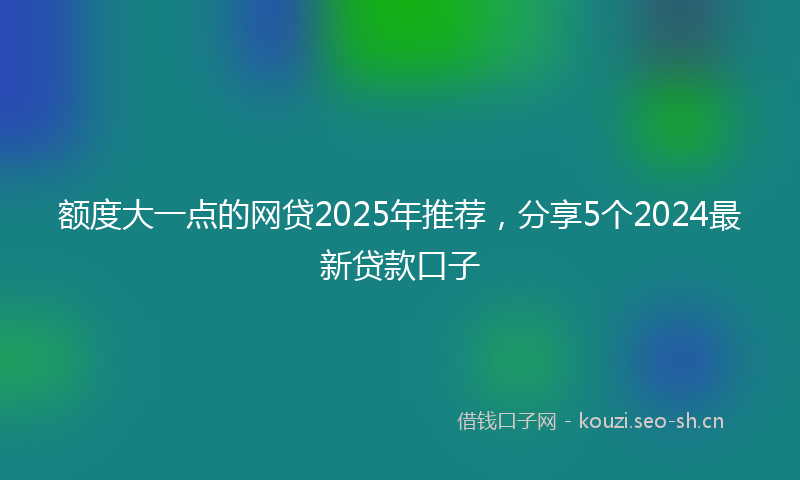 额度大一点的网贷2025年推荐,分享5个2024最新贷款口子