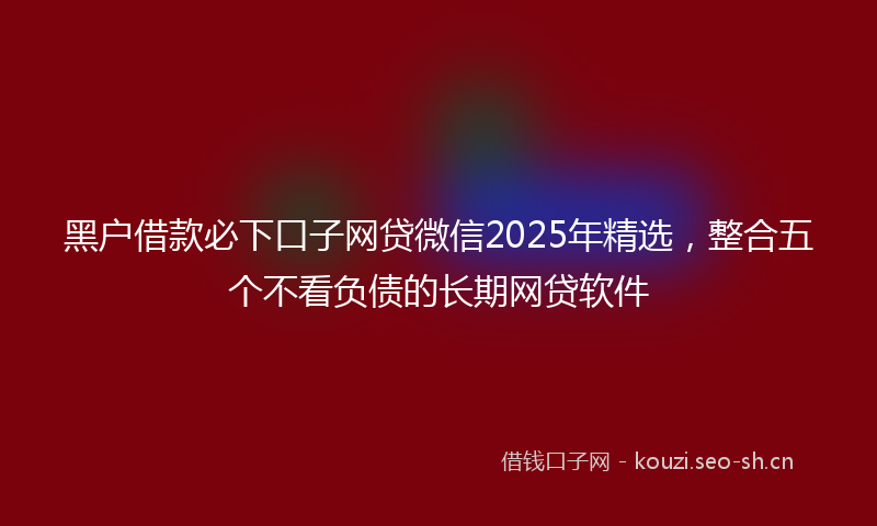 黑户借款必下口子网贷微信2025年精选，整合五个不看负债的长期网贷软件