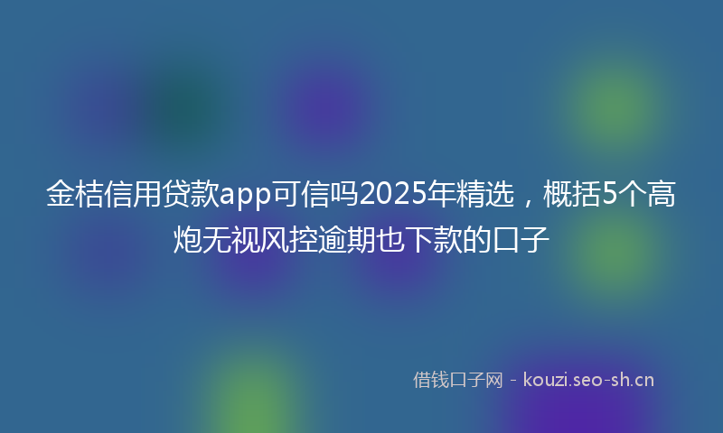 金桔信用贷款app可信吗2025年精选，概括5个高炮无视风控逾期也下款的口子