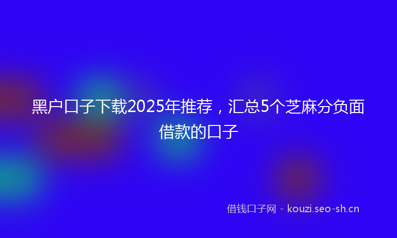 黑户口子下载2025年推荐，汇总5个芝麻分负面借款的口子