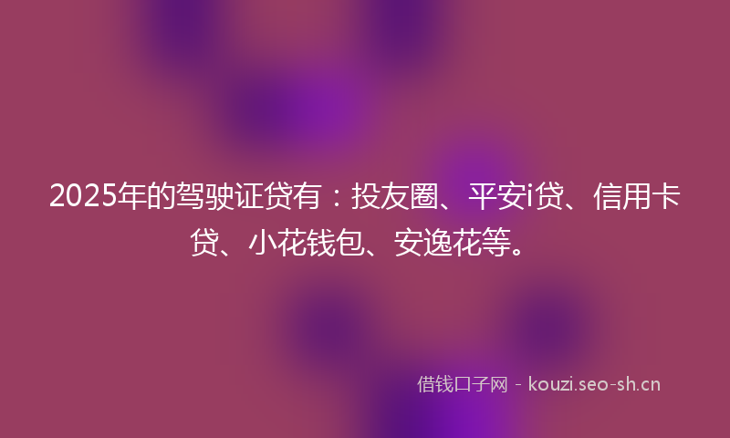 2025年的驾驶证贷有：投友圈、平安i贷、信用卡贷、小花钱包、安逸花等。