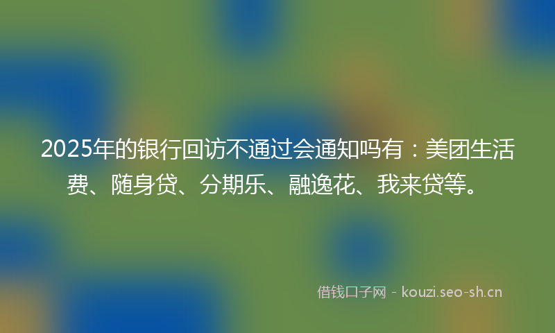 2025年的银行回访不通过会通知吗有：美团生活费、随身贷、分期乐、融逸花、我来贷等。