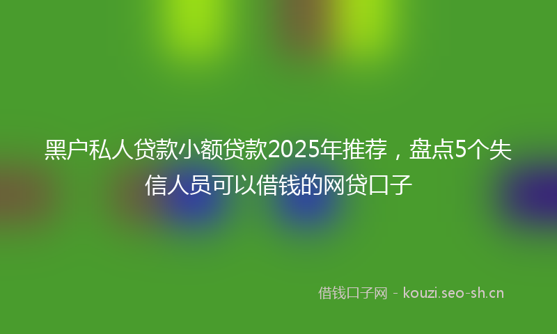 黑户私人贷款小额贷款2025年推荐,盘点5个失信人员可以借钱的网贷口子