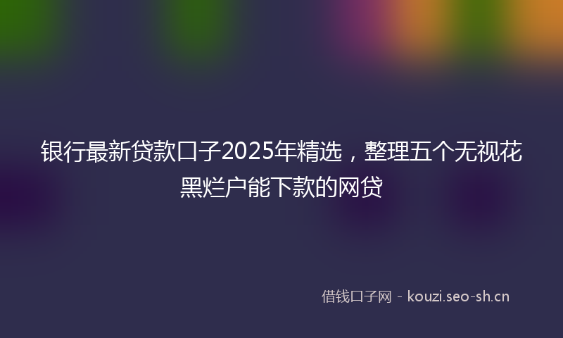 银行最新贷款口子2025年精选，整理五个无视花黑烂户能下款的网贷