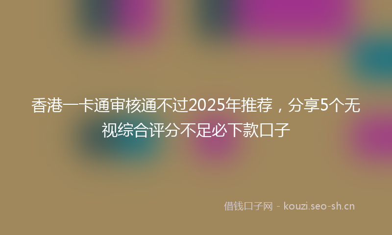香港一卡通审核通不过2025年推荐，分享5个无视综合评分不足必下款口子