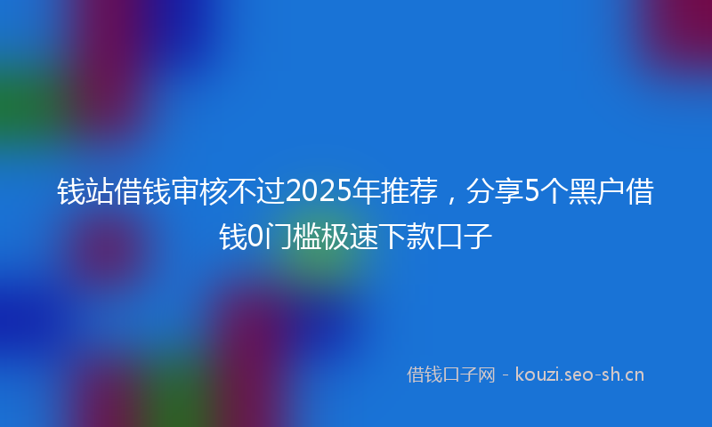 钱站借钱审核不过2025年推荐，分享5个黑户借钱0门槛极速下款口子