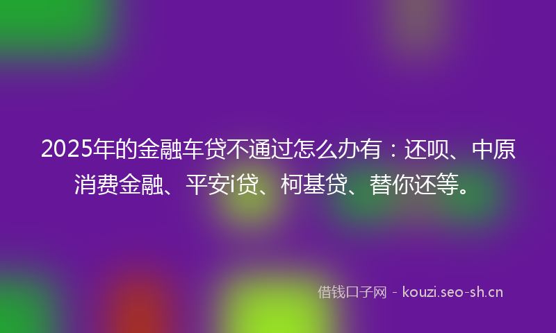 2025年的金融车贷不通过怎么办有：还呗、中原消费金融、平安i贷、柯基贷、替你还等。