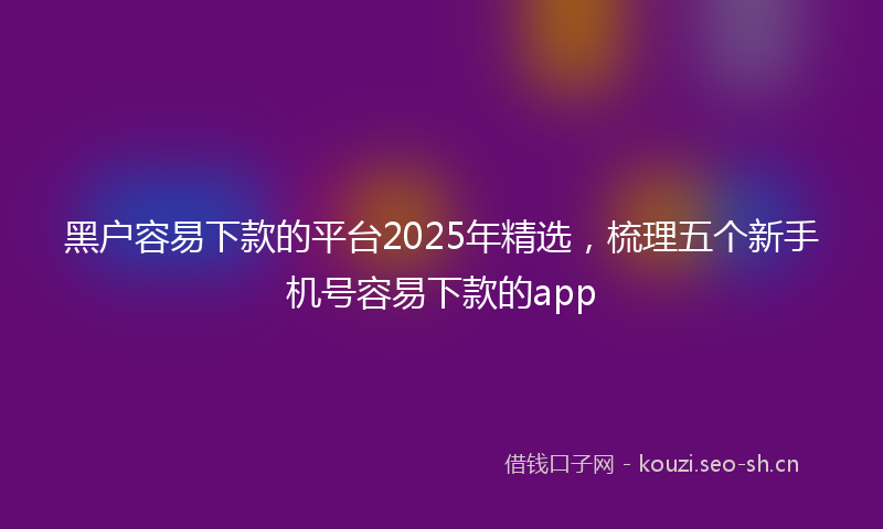 黑户容易下款的平台2025年精选,梳理五个新手机号容易下款的app