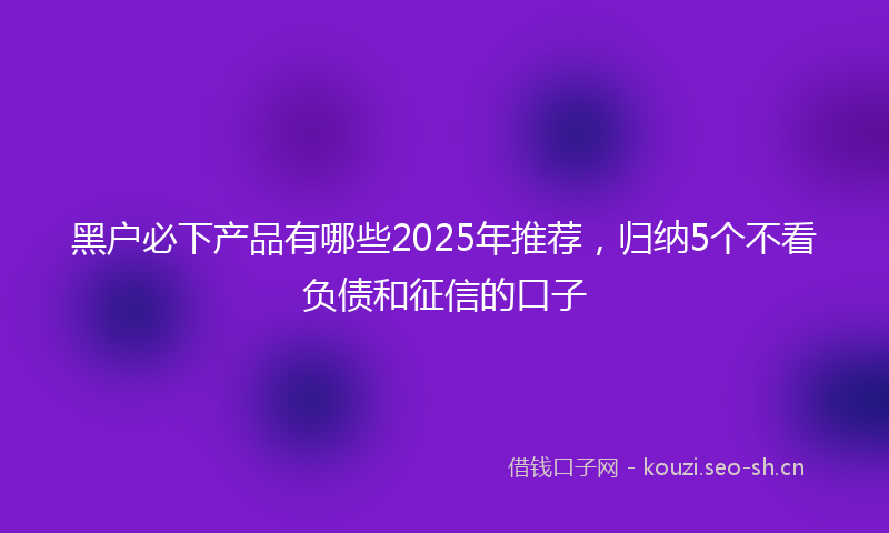 黑户必下产品有哪些2025年推荐,归纳5个不看负债和征信的口子