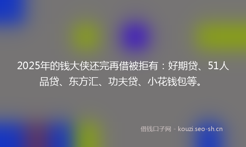 2025年的钱大侠还完再借被拒有：好期贷、51人品贷、东方汇、功夫贷、小花钱包等。