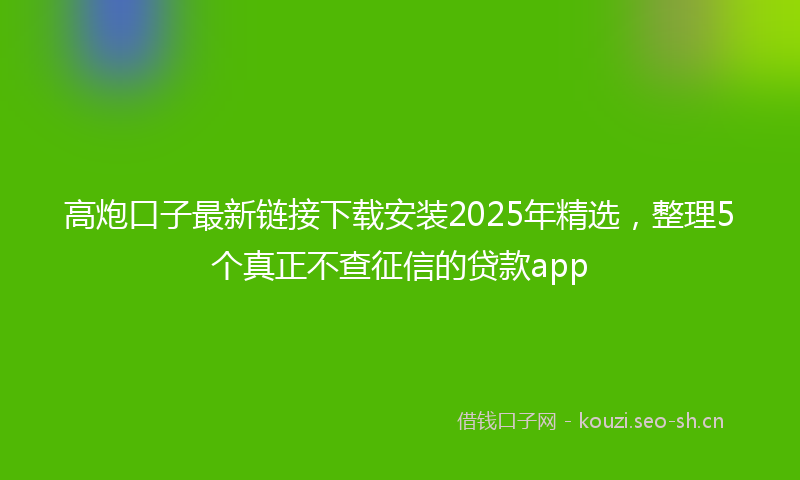高炮口子最新链接下载安装2025年精选，整理5个真正不查征信的贷款app