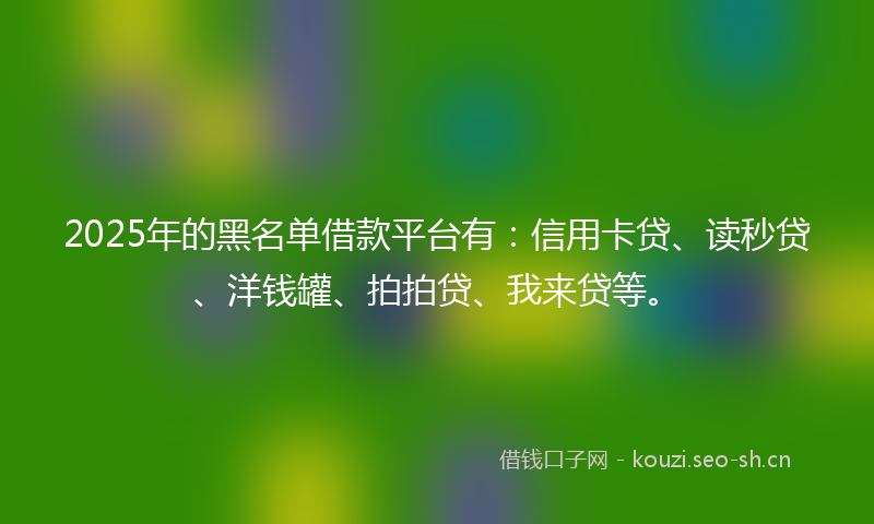2025年的黑名单借款平台有：信用卡贷、读秒贷、洋钱罐、拍拍贷、我来贷等。