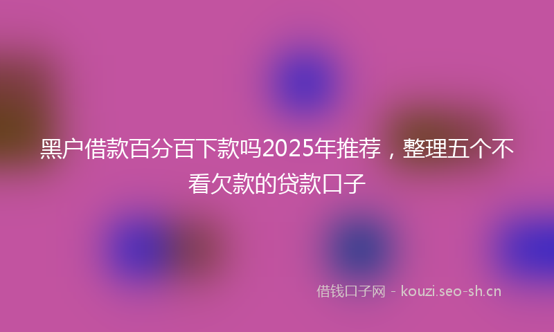 黑户借款百分百下款吗2025年推荐，整理五个不看欠款的贷款口子