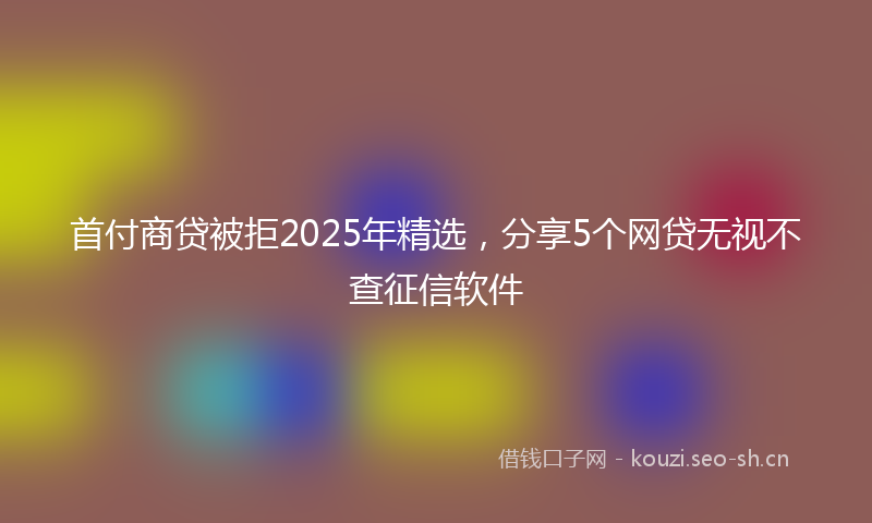 首付商贷被拒2025年精选,分享5个网贷无视不查征信软件