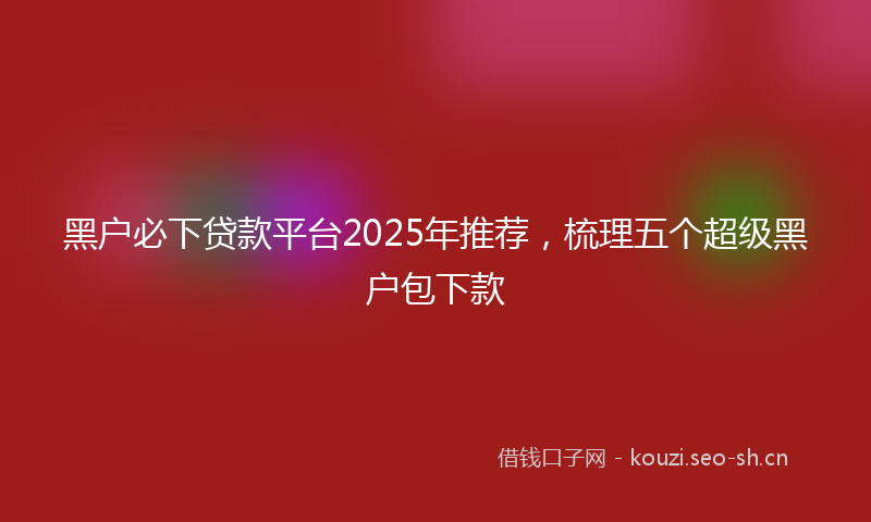 黑户必下贷款平台2025年推荐，梳理五个超级黑户包下款