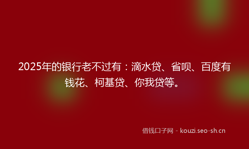 2025年的银行老不过有：滴水贷、省呗、百度有钱花、柯基贷、你我贷等。