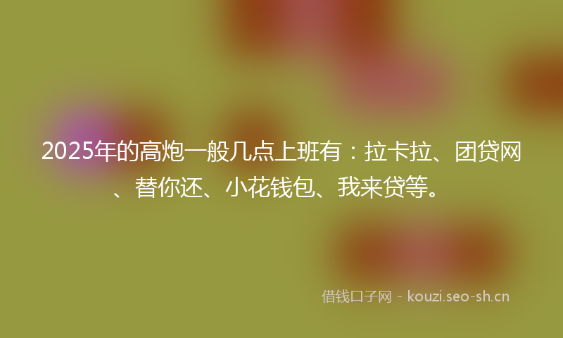 2025年的高炮一般几点上班有：拉卡拉、团贷网、替你还、小花钱包、我来贷等。