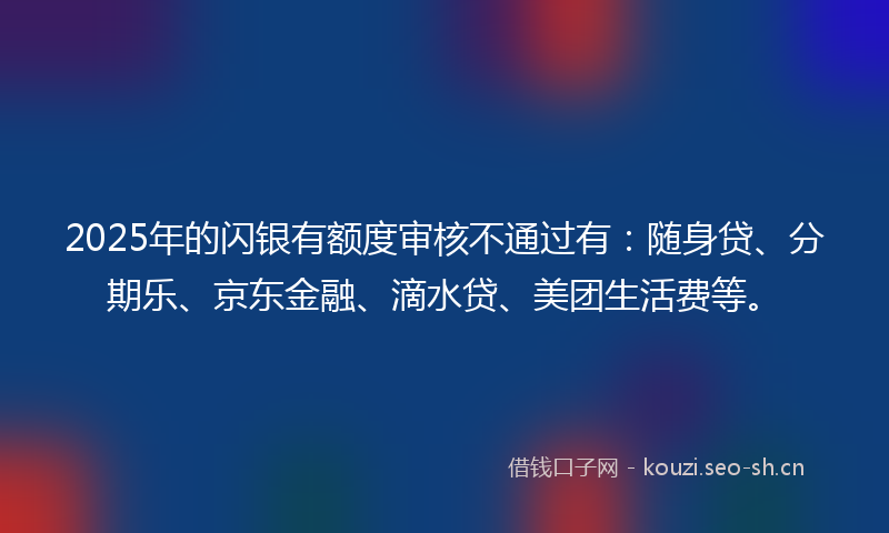 2025年的闪银有额度审核不通过有：随身贷、分期乐、京东金融、滴水贷、美团生活费等。