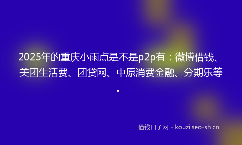 2025年的重庆小雨点是不是p2p有：微博借钱、美团生活费、团贷网、中原消费金融、分期乐等。