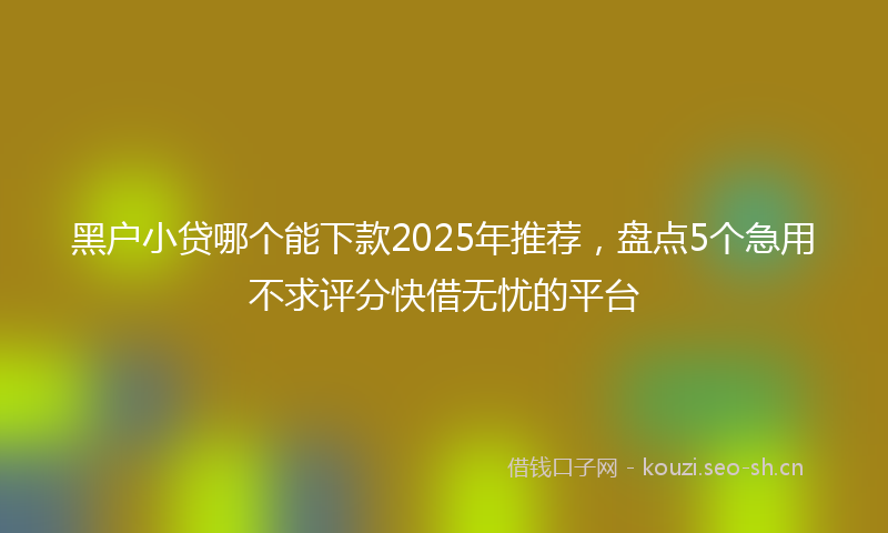 黑户小贷哪个能下款2025年推荐，盘点5个急用不求评分快借无忧的平台