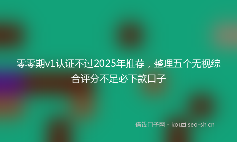 零零期v1认证不过2025年推荐,整理五个无视综合评分不足必下款口子