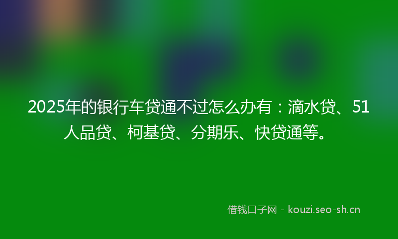 2025年的银行车贷通不过怎么办有：滴水贷、51人品贷、柯基贷、分期乐、快贷通等。