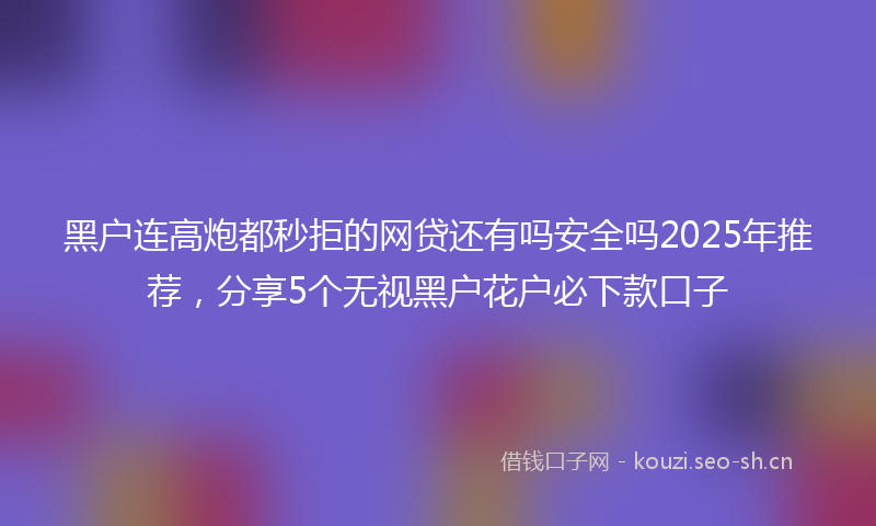 黑户连高炮都秒拒的网贷还有吗安全吗2025年推荐，分享5个无视黑户花户必下款口子