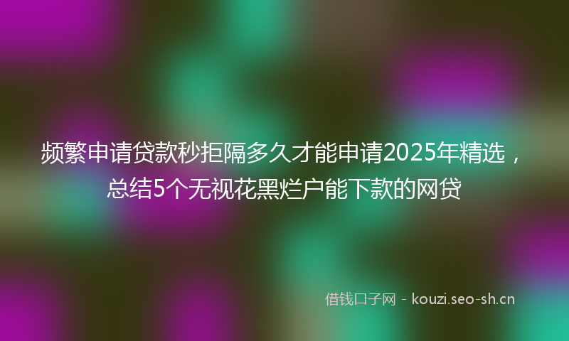 频繁申请贷款秒拒隔多久才能申请2025年精选,总结5个无视花黑烂户能下款的网贷