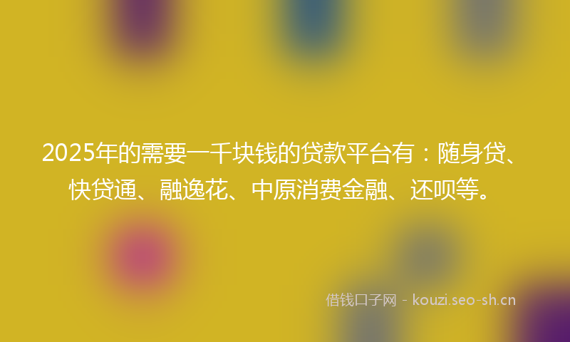 2025年的需要一千块钱的贷款平台有：随身贷、快贷通、融逸花、中原消费金融、还呗等。