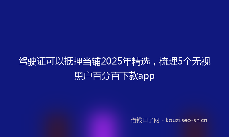 驾驶证可以抵押当铺2025年精选，梳理5个无视黑户百分百下款app