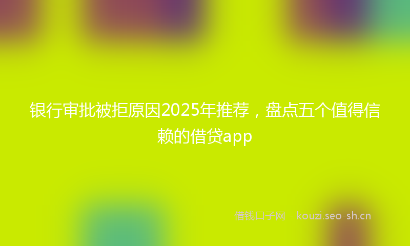 银行审批被拒原因2025年推荐，盘点五个值得信赖的借贷app
