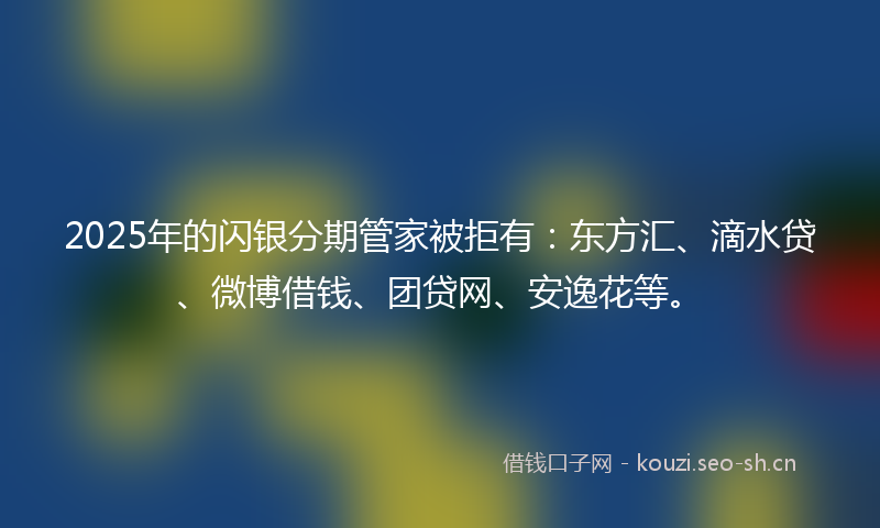 2025年的闪银分期管家被拒有：东方汇、滴水贷、微博借钱、团贷网、安逸花等。
