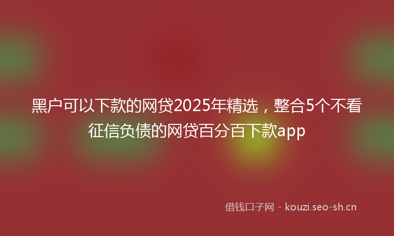 黑户可以下款的网贷2025年精选,整合5个不看征信负债的网贷百分百下款app