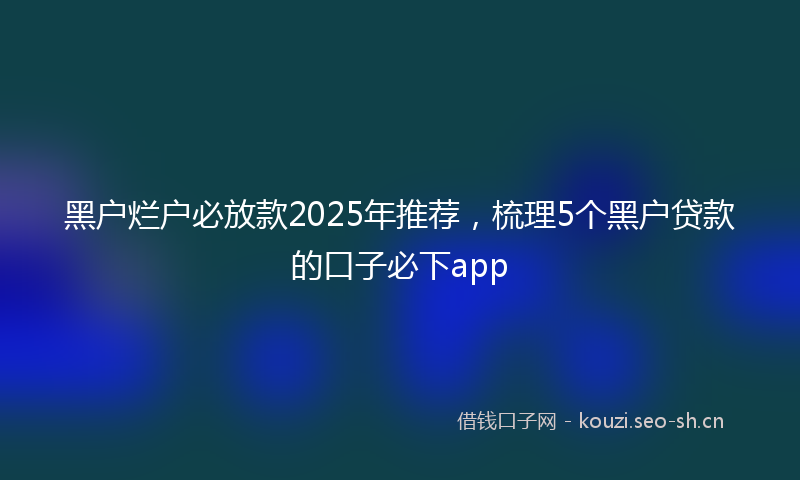 黑户烂户必放款2025年推荐,梳理5个黑户贷款的口子必下app