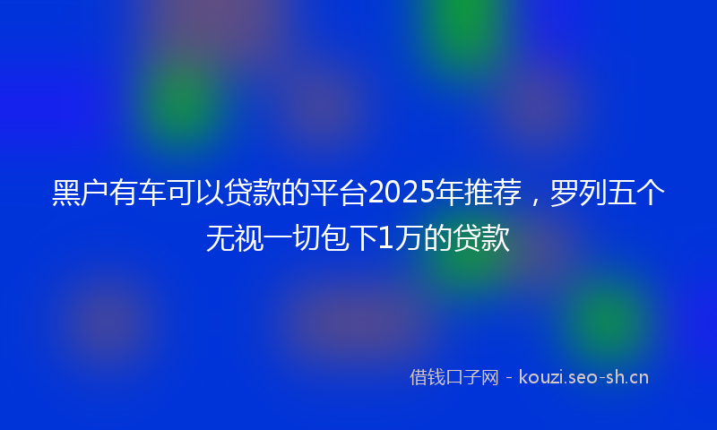 黑户有车可以贷款的平台2025年推荐，罗列五个无视一切包下1万的贷款