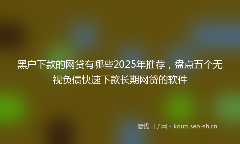 黑户下款的网贷有哪些2025年推荐,盘点五个无视负债快速下款长期网贷的软件