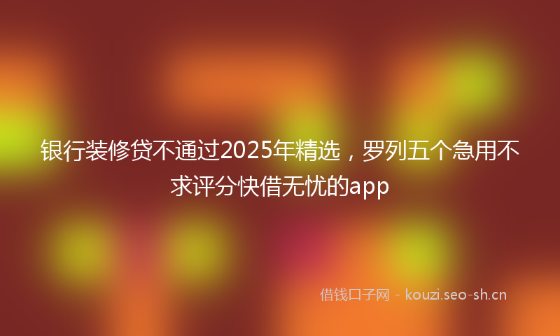 银行装修贷不通过2025年精选，罗列五个急用不求评分快借无忧的app