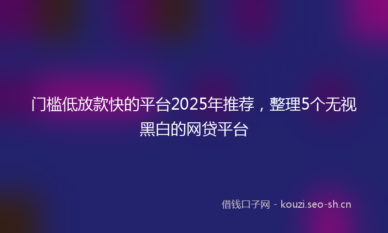 门槛低放款快的平台2025年推荐，整理5个无视黑白的网贷平台