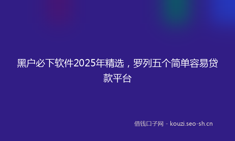 黑户必下软件2025年精选，罗列五个简单容易贷款平台