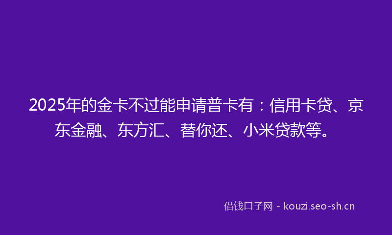 2025年的金卡不过能申请普卡有:信用卡贷、京东金融、东方汇、替你还、小米贷款等。