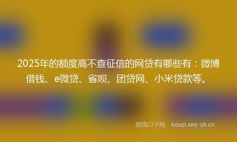 2025年的额度高不查征信的网贷有哪些有：微博借钱、e微贷、省呗、团贷网、小米贷款等。