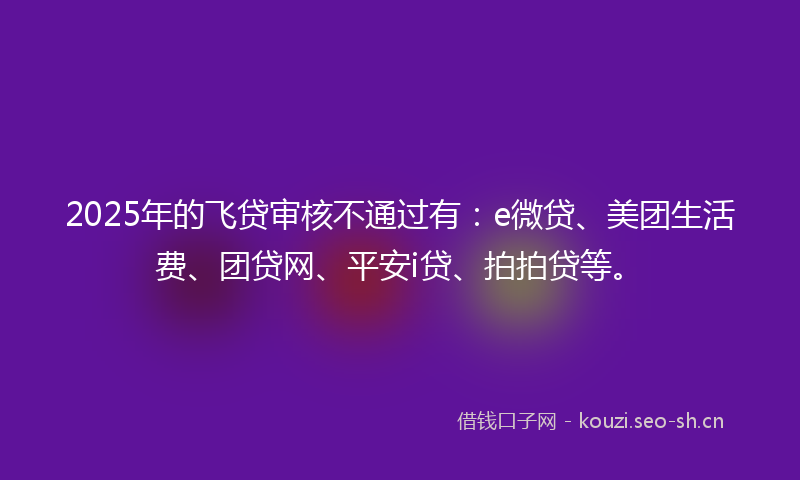 2025年的飞贷审核不通过有：e微贷、美团生活费、团贷网、平安i贷、拍拍贷等。