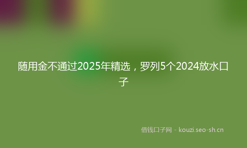 随用金不通过2025年精选，罗列5个2024放水口子